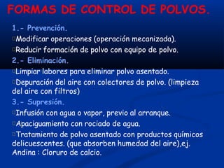 FORMAS DE CONTROL DE POLVOS.
1.- Prevención.
Modificar operaciones (operación mecanizada).
Reducir formación de polvo con equipo de polvo.
2.- Eliminación.
Limpiar labores para eliminar polvo asentado.
Depuración del aire con colectores de polvo. (limpieza
del aire con filtros)
3.- Supresión.
Infusión con agua o vapor, previo al arranque.
Apaciguamiento con rociado de agua.
Tratamiento de polvo asentado con productos químicos
delicuescentes. (que absorben humedad del aire),ej.
Andina : Cloruro de calcio.
 
