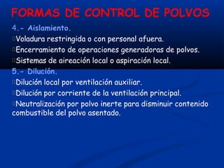 FORMAS DE CONTROL DE POLVOS
4.- Aislamiento.
Voladura restringida o con personal afuera.
Encerramiento de operaciones generadoras de polvos.
Sistemas de aireación local o aspiración local.
5.- Dilución.
Dilución local por ventilación auxiliar.
Dilución por corriente de la ventilación principal.
Neutralización por polvo inerte para disminuir contenido
combustible del polvo asentado.
 