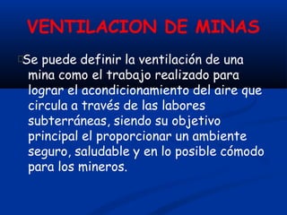 VENTILACION DE MINAS
Se puede definir la ventilación de una
mina como el trabajo realizado para
lograr el acondicionamiento del aire que
circula a través de las labores
subterráneas, siendo su objetivo
principal el proporcionar un ambiente
seguro, saludable y en lo posible cómodo
para los mineros.
 