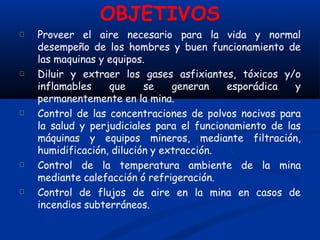 OBJETIVOS
Proveer el aire necesario para la vida y normal
desempeño de los hombres y buen funcionamiento de
las maquinas y equipos.
Diluir y extraer los gases asfixiantes, tóxicos y/o
inflamables que se generan esporádica y
permanentemente en la mina.
Control de las concentraciones de polvos nocivos para
la salud y perjudiciales para el funcionamiento de las
máquinas y equipos mineros, mediante filtración,
humidificación, dilución y extracción.
Control de la temperatura ambiente de la mina
mediante calefacción ó refrigeración.
Control de flujos de aire en la mina en casos de
incendios subterráneos.
 