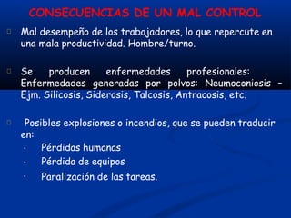 CONSECUENCIAS DE UN MAL CONTROL
Mal desempeño de los trabajadores, lo que repercute en
una mala productividad. Hombre/turno.
Se producen enfermedades profesionales:
Enfermedades generadas por polvos: Neumoconiosis –
Ejm. Silicosis, Siderosis, Talcosis, Antracosis, etc.
Posibles explosiones o incendios, que se pueden traducir
en:
•
•
•
Pérdidas humanas
Pérdida de equipos
Paralización de las tareas.
 