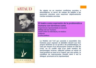 Su objeto no es resolver conflictos sociales o
psicológicos, ni servir de campo de batalla a las
pasiones morales sino expresar objetivamente
ciertas verdades secretas
Le théâtre est l’art qui consiste à assembler des
hommes pour exposer et debattre devant eux leur
propre destinée en ce qu’elle a de problematique, et
cela par moyen d’un microcosme central en état de
crise, où ce conflit vital d’un petit nombre de
personnages incarne, réflechit comme un miroir et
rend présent au sens et à l’esprit, par son action, le
condition du macrocosme humain dont il est le
délegué provisoire et le réprésentant
El teatro como expresión de la problemática
humana con términos como
Experiencia representada en escena
Reflejo del ser humano
Unión entre lo individual y lo místico
Catarsis
Lucha política
 