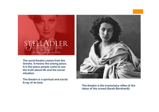 The theatre is the involuntary reflex of the
ideas of the crowd (Sarah Bernhardt)
The word theatre comes from the
Greeks. It means the seeing place.
It is the place people come to see
the truth about life and the social
situation.
The theatre is a spiritual and social
X-ray of its time
 