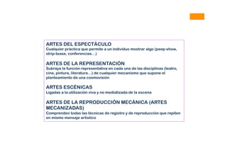 ARTES DEL ESPECTÁCULO
Cualquier práctica que permite a un individuo mostrar algo (peep-show,
strip-tease, conferencias…)
ARTES DE LA REPRESENTACIÓN
Subraya la función representativa en cada una de las disciplinas (teatro,
cine, pintura, literatura…) de cualquier mecanismo que supone el
planteamiento de una cosmovisión
ARTES ESCÉNICAS
Ligadas a la utilización viva y no mediatizada de la escena
ARTES DE LA REPRODUCCIÓN MECÁNICA (ARTES
MECANIZADAS)
Comprenden todas las técnicas de registro y de reproducción que repiten
en mismo mensaje artístico
 