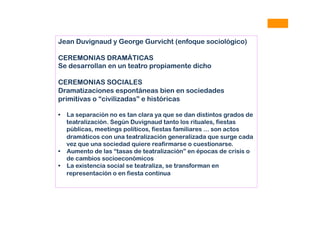 Jean Duvignaud y George Gurvicht (enfoque sociológico)
CEREMONIAS DRAMÁTICAS
Se desarrollan en un teatro propiamente dicho
CEREMONIAS SOCIALES
Dramatizaciones espontáneas bien en sociedades
primitivas o “civilizadas” e históricas
•  La separación no es tan clara ya que se dan distintos grados de
teatralización. Según Duvignaud tanto los rituales, fiestas
públicas, meetings políticos, fiestas familiares ... son actos
dramáticos con una teatralización generalizada que surge cada
vez que una sociedad quiere reafirmarse o cuestionarse.
•  Aumento de las “tasas de teatralización” en épocas de crisis o
de cambios socioeconómicos
•  La existencia social se teatraliza, se transforman en
representación o en fiesta continua
 