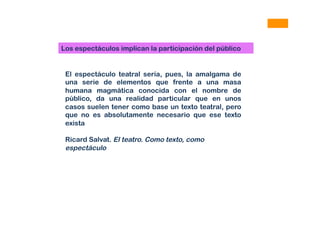 Los espectáculos implican la participación del público
El espectáculo teatral sería, pues, la amalgama de
una serie de elementos que frente a una masa
humana magmática conocida con el nombre de
público, da una realidad particular que en unos
casos suelen tener como base un texto teatral, pero
que no es absolutamente necesario que ese texto
exista
Ricard Salvat. El teatro. Como texto, como
espectáculo
 