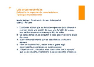 + Las artes escénicas
Definición de espectáculo, características
Tipologías espectaculares
María Moliner: Diccionario de uso del español
ESPECTÁCULO
1.  Cualquier acción que se ejecuta en público para divertir o
recrear, como una sesión de cine, una función de teatro,
una exhibición de danza o un partido de fútbol
2.  Se aplica también, en singular, a cada género de esta clase
de cosas
3.  Suceso impresionante que se desarrolla a la vista de
alguien
4.  “Dar un espectáculo”, hacer ante la gente algo
extravagante, escandaloso o inconveniente
5.  “Espectacular”, se aplica a las cosas que, por el aparato
que las acompaña, impresiona a alguien que las presencia
 