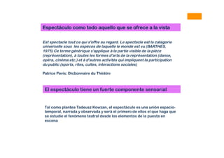Est spectacle tout ce qui s'offre au regard. Le spectacle est la catégorie
universelle sous les espèces de laquelle le monde est vu (BARTHES,
1975) Ce terme générique s'applique à la partie visible de la pièce
(représentation), à toutes les formes d'arts de la représentation (danse,
opéra, cinéma etc.) et à d'autres activités qui impliquent la participation
du public (sports, rites, cultes, interactions sociales)
Patrice Pavis: Dictionnaire du Théâtre
Espectáculo como todo aquello que se ofrece a la vista
El espectáculo tiene un fuerte componente sensorial
Tal como plantea Tadeusz Kowzan, el espectáculo es una unión espacio-
temporal, narrada y observada y será el primero de ellos el que haga que
se estudie el fenómeno teatral desde los elementos de la puesta en
escena
 
