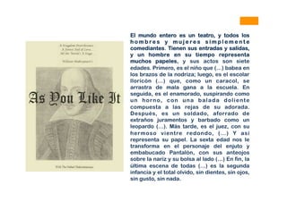 El mundo entero es un teatro, y todos los
h o m b r e s y m u j e r e s s i m p l e m e n t e
comediantes. Tienen sus entradas y salidas,
y un hombre en su tiempo representa
muchos papeles, y sus actos son siete
edades. Primero, es el niño que (…) babea en
los brazos de la nodriza; luego, es el escolar
lloricón (…) que, como un caracol, se
arrastra de mala gana a la escuela. En
seguida, es el enamorado, suspirando como
un horno, con una balada doliente
compuesta a las rejas de su adorada.
Después, es un soldado, aforrado de
extraños juramentos y barbado como un
leopardo (…). Más tarde, es el juez, con su
hermoso vientre redondo, (…) Y así
representa su papel. La sexta edad nos le
transforma en el personaje del enjuto y
embabucado Pantalón, con sus anteojos
sobre la nariz y su bolsa al lado (…) En fin, la
última escena de todas (…) es la segunda
infancia y el total olvido, sin dientes, sin ojos,
sin gusto, sin nada.
 