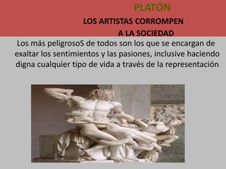 PLATÓN
                    LOS ARTISTAS CORROMPEN
                               A LA SOCIEDAD
 Los más peligrosoS de todos son los que se encargan de
exaltar los sentimientos y las pasiones, inclusive haciendo
digna cualquier tipo de vida a través de la representación
 