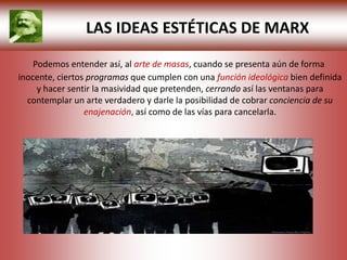 LAS IDEAS ESTÉTICAS DE MARX
    Podemos entender así, al arte de masas, cuando se presenta aún de forma
inocente, ciertos programas que cumplen con una función ideológica bien definida
     y hacer sentir la masividad que pretenden, cerrando así las ventanas para
  contemplar un arte verdadero y darle la posibilidad de cobrar conciencia de su
                 enajenación, así como de las vías para cancelarla.
 