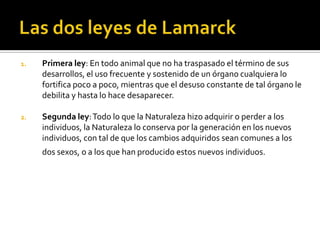 Las dos leyes de LamarckPrimera ley: En todo animal que no ha traspasado el término de sus desarrollos, el uso frecuente y sostenido de un órgano cualquiera lo fortifica poco a poco, mientras que el desuso constante de tal órgano le debilita y hasta lo hace desaparecer.Segunda ley: Todo lo que la Naturaleza hizo adquirir o perder a los individuos, la Naturaleza lo conserva por la generación en los nuevos individuos, con tal de que los cambios adquiridos sean comunes a los dos sexos, o a los que han producido estos nuevos individuos.