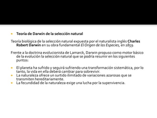 Teoría de Darwin de la selección natural  Teoría biológica de la selección natural expuesta por el naturalista inglés Charles Robert Darwin en su obra fundamental El Origen de las Especies, en 1859.Frente a la doctrina evolucionista de Lamarck, Darwin propuso como motor básico de la evolución la selección natural que se podría resumir en los siguientes puntos:El planeta ha sufrido y seguirá sufriendo una transformación sistemática, por lo tanto, la vida en ella deberá cambiar para sobrevivir.La naturaleza ofrece un surtido ilimitado de variaciones azarosas que se transmiten hereditariamente.La fecundidad de la naturaleza exige una lucha por la supervivencia.