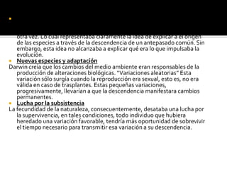 Antepasado comúnel esquema en forma de árbol que se ramifica que forma irregular. Cada especie que surge es una nueva rama y que vuelve a ramificarse una y otra vez. Lo cual representaba claramente la idea de explicar a el origen de las especies a través de la descendencia de un antepasado común. Sin embargo, esta idea no alcanzaba a explicar qué era lo que impulsaba la evolución. Nuevas especies y adaptaciónDarwin creía que los cambios del medio ambiente eran responsables de la producción de alteraciones biológicas. “Variaciones aleatorias” Esta variación sólo surgía cuando la reproducción era sexual, esto es, no era válida en caso de trasplantes. Estas pequeñas variaciones, progresivamente, llevarían a que la descendencia manifestara cambios permanentes. Lucha por la subsistenciaLa fecundidad de la naturaleza, consecuentemente, desataba una lucha por la supervivencia, en tales condiciones, todo individuo que hubiera heredado una variación favorable, tendría más oportunidad de sobrevivir el tiempo necesario para transmitir esa variación a su descendencia. 