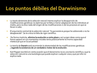 Los puntos débiles del DarwinismoLa teoría darwinista de la selección natural intenta explicar la desaparición de modificaciones genéticas no óptimas por la falta o menor adaptación de los individuos al medio, pero no dice nada del origen de las modificaciones ni de los procesos en que se llevan a cabo. El argumento central de la selección natural  "lo que existe es porque ha sobrevivido o no ha desaparecido" .Se le critica la falta de rigor científico. De forma implicita, elimina la evolución a corto plazo y así surgen ideas como que el homo sapiens en sus momentos iniciales tenía prácticamente la misma capacidad intelectual que en la actualidad La teoría de Darwin está asumiendo la aleatoriedad de las modificaciones genéticas ,negando la existencia de un verdadero motor de la evolución. Karl Popper escribió en cierta ocasión que el darwinismo no es una teoría científica y que la selección natural es una tautología que puede explicar cualquier cosa y que por ello no explica nada 