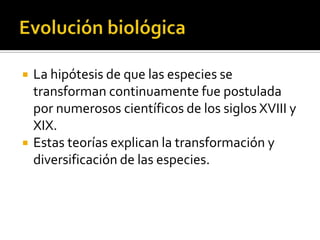 EvoluciónbiológicaLa hipótesis de que las especies se transforman continuamente fue postulada por numerosos científicos de los siglos XVIII y XIX.Estas teorías explican la transformación y diversificación de las especies.