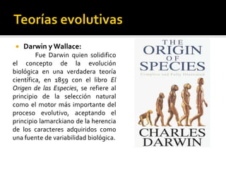 TeoríasevolutivasDarwin y Wallace:	Fue Darwin quien solidifico el concepto de la evolución biológica en una verdadera teoría científica, en 1859 con el libro El Origen de las Especies, se refiere al principio de la selección natural como el motor más importante del proceso evolutivo, aceptando el principio lamarckiano de la herencia de los caracteres adquiridos como una fuente de variabilidad biológica.