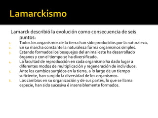 LamarckismoLamarck describió la evolución como consecuencia de seis puntos:Todos los organismos de la tierra han sido producidos por la naturaleza.En su marcha constante la naturaleza forma organismos simples.Estando formados los bosquejos del animal este ha desarrollado órganos y con el tiempo se ha diversificado.La facultad de reproducción en cada organismo ha dado lugar a diferentes modos de multiplicación y regeneración de individuos.Ante los cambios surgidos en la tierra, a lo largo de un tiempo suficiente, han surgido la diversidad de los organismos.Los cambios en su organización y de sus partes, lo que se llama especie, han sido sucesiva é insensiblemente formados. 