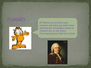 FIJISMOEl Fijismo es una teoría que propone que todos los seres vivos permanecen inmutables desde su creación por un ser divino. Fue propuesta por Karl Von Linneo. 