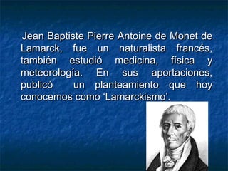 JJeeaann BBaappttiissttee PPiieerrrree AAnnttooiinnee ddee MMoonneett ddee 
LLaammaarrcckk,, ffuuee uunn nnaattuurraalliissttaa ffrraannccééss,, 
ttaammbbiiéénn eessttuuddiióó mmeeddiicciinnaa,, ffííssiiccaa yy 
mmeetteeoorroollooggííaa.. EEnn ssuuss aappoorrttaacciioonneess,, 
ppuubblliiccóó uunn ppllaanntteeaammiieennttoo qquuee hhooyy 
ccoonnoocceemmooss ccoommoo ‘‘LLaammaarrcckkiissmmoo’’.. 
 