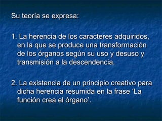 SSuu tteeoorrííaa ssee eexxpprreessaa:: 
11.. LLaa hheerreenncciiaa ddee llooss ccaarraacctteerreess aaddqquuiirriiddooss,, 
eenn llaa qquuee ssee pprroodduuccee uunnaa ttrraannssffoorrmmaacciióónn 
ddee llooss óórrggaannooss sseeggúúnn ssuu uussoo yy ddeessuussoo yy 
ttrraannssmmiissiióónn aa llaa ddeesscceennddeenncciiaa.. 
22.. LLaa eexxiisstteenncciiaa ddee uunn pprriinncciippiioo ccrreeaattiivvoo ppaarraa 
ddiicchhaa hheerreenncciiaa rreessuummiiddaa eenn llaa ffrraassee ‘‘LLaa 
ffuunncciióónn ccrreeaa eell óórrggaannoo’’.. 
 