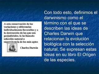 Con todo esto, definimos el 
darwinismo como el 
término con el que se 
describen las ideas de 
Charles Darwin que 
relacionan la evolución 
biológica con la selección 
natural. Se expresan estas 
ideas en su libro El Origen 
de las especies. 
 