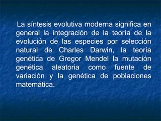 La síntesis evolutiva moderna significa en 
general la integración de la teoría de la 
evolución de las especies por selección 
natural de Charles Darwin, la teoría 
genética de Gregor Mendel la mutación 
genética aleatoria como fuente de 
variación y la genética de poblaciones 
matemática. 
 