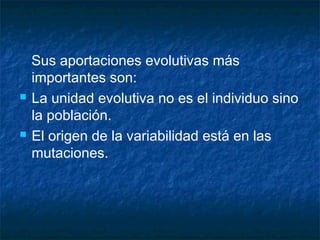 Sus aportaciones evolutivas más 
importantes son: 
 La unidad evolutiva no es el individuo sino 
la población. 
 El origen de la variabilidad está en las 
mutaciones. 
 