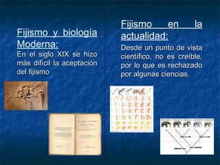Fijismo y biología 
Moderna: 
EEnn eell ssiigglloo XXIIXX ssee hhiizzoo 
mmááss ddiiffíícciill llaa aacceeppttaacciióónn 
ddeell ffiijjiissmmoo 
Fijismo en la 
actualidad: 
DDeessddee uunn ppuunnttoo ddee vviissttaa 
cciieennttííffiiccoo,, nnoo eess ccrreeííbbllee,, 
ppoorr lloo qquuee eess rreecchhaazzaaddoo 
ppoorr aallgguunnaass cciieenncciiaass.. 
 
