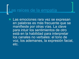 Las raíces de la empatía Las emociones rara vez se expresan en palabras es más frecuente que se manifieste por otras vías. La clave para intuir los sentimientos de otro está en la habilidad para interpretar los canales no verbales: el tono de voz, los ademanes, la expresión facial, etc.  