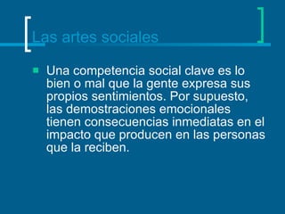 Las artes sociales Una competencia social clave es lo bien o mal que la gente expresa sus propios sentimientos. Por supuesto, las demostraciones emocionales tienen consecuencias inmediatas en el impacto que producen en las personas que la reciben.  