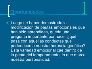 Oportunidades Luego de haber demostrado la modificación de pautas emocionales que han sido aprendidas, queda una pregunta importante por hacer ¿qué pasa con aquellas conductas que pertenecen a nuestra herencia genética? Esta variedad emocional cae dentro de la gama del temperamento, lo que marca nuestra personalidad. 