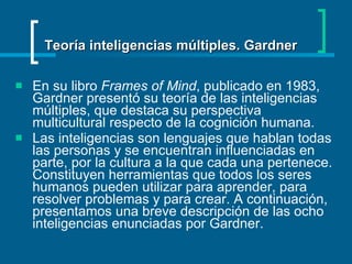 En su libro  Frames of Mind , publicado en 1983, Gardner presentó su teoría de las inteligencias múltiples, que destaca su perspectiva multicultural respecto de la cognición humana. Las inteligencias son lenguajes que hablan todas las personas y se encuentran influenciadas en parte, por la cultura a la que cada una pertenece. Constituyen herramientas que todos los seres humanos pueden utilizar para aprender, para resolver problemas y para crear. A continuación, presentamos una breve descripción de las ocho inteligencias enunciadas por Gardner.  Teoría inteligencias múltiples. Gardner 