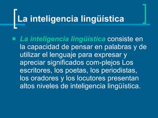 La inteligencia lingüística   consiste en la capacidad de pensar en palabras y de utilizar el lenguaje para expresar y apreciar significados com­plejos Los escritores, los poetas, los periodistas, los oradores y los locutores presentan altos niveles de inteligencia lingüística.   La inteligencia lingüística 