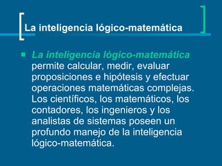 La inteligencia lógico-matemática   permite calcular, medir, evaluar proposiciones e hipótesis y efectuar operaciones matemáticas complejas. Los científicos, los matemáticos, los contadores, los ingenieros y los analistas de sistemas poseen un profundo manejo de la inteligencia lógico-matemática.   La inteligencia lógico-matemática 