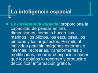 La inteligencia espacial   proporciona la capacidad de pensar en tres dimensiones, como lo hacen  los marinos, los pilotos, los escultores, los pintores y los arquitectos. Permite al individuo percibir imágenes externas e internas, recrearlas, transformarlas o modificarlas, recorrer el espacio o hacer que los objetos lo recorran y producir o decodificar información grafica.   La inteligencia espacial 