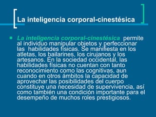 La inteligencia corporal-cinestésica   permite al individuo manipular objetos y perfeccionar las  habilidades físicas. Se manifiesta en los atletas, los bailarines, los cirujanos y los artesanos. En la sociedad occidental, las habilidades físicas no cuentan con tanto reconocimiento como las cognitivas, aun cuando en otros ámbitos la capacidad de aprovechar las posibilidades del cuerpo constituye una necesidad de supervivencia, así como también una condición importante para el desempeño de muchos roles prestigiosos.   La inteligencia corporal-cinestésica 