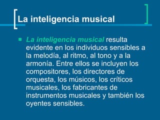 La inteligencia musical   resulta evidente en los individuos sensibles a la melodía, al ritmo, al tono y a la armonía. Entre ellos se incluyen los compositores, los directores de orquesta, los músicos, los críticos musicales, los fabricantes de instrumentos musicales y también los oyentes sensibles.   La inteligencia musical 