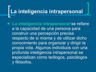 La inteligencia intrapersonal  se refiere a la capacidad de una persona para construir una percepción precisa respecto de si misma y de utilizar dicho conocimiento para organizar y dirigir la propia vida. Algunos individuos con una profunda inteligencia intrapersonal se especializan como teólogos, psicólogos y filósofos.   La inteligencia intrapersonal 