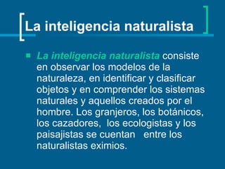 La inteligencia naturalista La inteligencia naturalista   consiste en observar los modelos de la naturaleza, en identificar y clasificar objetos y en comprender los sistemas naturales y aquellos creados por el hombre. Los granjeros, los botánicos, los cazadores,  los ecologistas y los paisajistas se cuentan  entre los naturalistas eximios.   