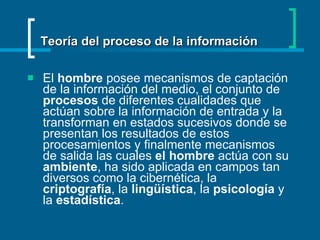 El  hombre  posee mecanismos de captación de la información del medio, el conjunto de  procesos  de diferentes cualidades que actúan sobre la información de entrada y la transforman en estados sucesivos donde se presentan los resultados de estos procesamientos y finalmente mecanismos de salida las cuales  el hombre  actúa con su  ambiente , ha sido aplicada en campos tan diversos como la cibernética, la  criptografía , la  lingüística , la  psicología  y la  estadística .  Teoría del proceso de la información 