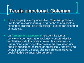 Teoría emocional. Goleman En un lenguaje claro y accesible,  Goleman  presenta una teoría revolucionaria que ha hecho tambalear los conceptos clásicos de la psicología, que daban prioridad al intelecto. La  inteligencia emocional  nos permite tomar conciencia de nuestras emociones, comprender los sentimientos de los demás, tolerar las presiones y frustraciones que soportamos en el trabajo, acentuar nuestra capacidad de trabajar en equipo y adoptar una actitud empática y social, que nos brindará mayores posibilidades de desarrollo personal  
