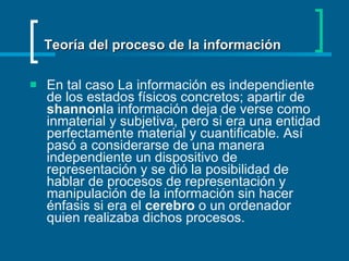 En tal caso La información es independiente de los estados físicos concretos; apartir de  shannon la información deja de verse como inmaterial y subjetiva, pero si era una entidad perfectamente material y cuantificable. Así pasó a considerarse de una manera independiente un dispositivo de representación y se dió la posibilidad de hablar de procesos de representación y manipulación de la información sin hacer énfasis si era el  cerebro  o un ordenador quien realizaba dichos procesos. Teoría del proceso de la información 