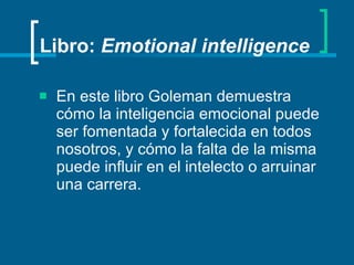 Libro:  Emotional intelligence En este libro Goleman demuestra cómo la inteligencia emocional puede ser fomentada y fortalecida en todos nosotros, y cómo la falta de la misma puede influir en el intelecto o arruinar una carrera. 