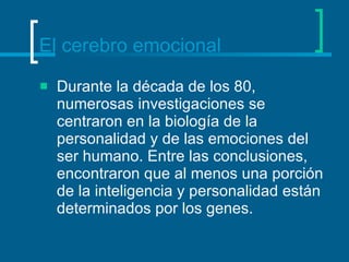 El cerebro emocional Durante la década de los 80, numerosas investigaciones se centraron en la biología de la personalidad y de las emociones del ser humano. Entre las conclusiones, encontraron que al menos una porción de la inteligencia y personalidad están determinados por los genes.  
