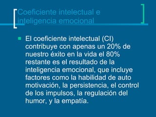 Coeficiente intelectual e inteligencia emocional El coeficiente intelectual (CI) contribuye con apenas un 20% de nuestro éxito en la vida el 80% restante es el resultado de la inteligencia emocional, que incluye factores como la habilidad de auto motivación, la persistencia, el control de los impulsos, la regulación del humor, y la empatía.  