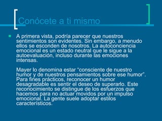 Conócete a ti mismo A primera vista, podría parecer que nuestros sentimientos son evidentes. Sin embargo, a menudo ellos se esconden de nosotros. La autoconciencia emocional es un estado neutral que le sigue a la autoevaluación, incluso durante las emociones intensas. Mayer lo denomina estar “consciente de nuestro humor y de nuestros pensamientos sobre ese humor”. Para fines prácticos, reconocer un humor desagradable es sentir el deseo de superarlo. Este reconocimiento se distingue de los esfuerzos que hacemos para no actuar movidos por un impulso emocional. La gente suele adoptar estilos característicos. 