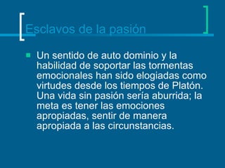 Esclavos de la pasión Un sentido de auto dominio y la habilidad de soportar las tormentas emocionales han sido elogiadas como virtudes desde los tiempos de Platón. Una vida sin pasión sería aburrida; la meta es tener las emociones apropiadas, sentir de manera apropiada a las circunstancias.  
