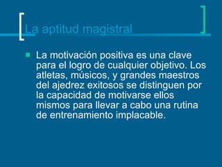 La aptitud magistral La motivación positiva es una clave para el logro de cualquier objetivo. Los atletas, músicos, y grandes maestros del ajedrez exitosos se distinguen por la capacidad de motivarse ellos mismos para llevar a cabo una rutina de entrenamiento implacable.  