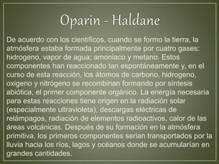 De acuerdo con los científicos, cuando se formo la tierra, la 
atmósfera estaba formada principalmente por cuatro gases: 
hidrogeno, vapor de agua; amoniaco y metano. Estos 
componentes han reaccionado tan espontáneamente y, en el 
curso de esta reacción, los átomos de carbono, hidrogeno, 
oxigeno y nitrógeno se recombinan formando por síntesis 
abiótica, el primer componente orgánico. La energía necesaria 
para estas reacciones tiene origen en la radiación solar 
(especialmente ultravioleta), descargas eléctricas de 
relámpagos, radiación de elementos radioactivos, calor de las 
áreas volcánicas. Después de su formación en la atmósfera 
primitiva, los primeros componentes serian transportados por la 
lluvia hacia los ríos, lagos y océanos donde se acumularían en 
grandes cantidades. 
 